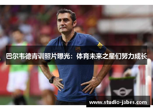 巴尔韦德青训照片曝光：体育未来之星们努力成长